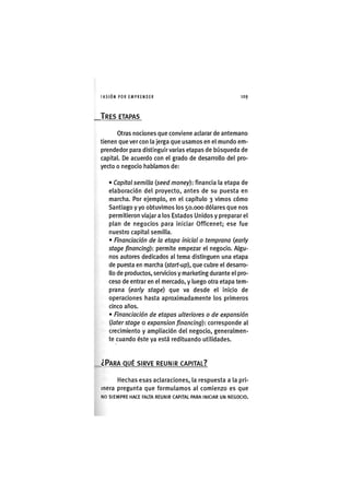 I'ASIÓNPOR EMPRENDER 1 0 9
TRES ETAPAS
otras nociones que conviene aclarar de antemano
tienen que ver con la jerga que usamos en el mundo em-
prendedor para distinguir varias etapas de búsqueda de
capital. De acuerdo con el grado de desarrollo del pro-
yecto o negocio hablamos de:
• Capital semilla {seed money): financia la etapa de
elaboración del proyecto, antes de su puesta en
marcha. Por ejemplo, en el capítulo 3 vimos cómo
Santiago y yo obtuvimos los 50.000 dólares que nos
permitieron viajar a los Estados Unidos y preparar el
plan de negocios para iniciar Officenet; ese fue
nuestro capital semilla.
• Financiación de la etapa inicial o temprana {early
stage financing): permite empezar el negocio. Algu-
nos autores dedicados al tema distinguen una etapa
de puesta en marcha {start-up), que cubre el desarro-
llo de productos, servicios y marketing durante el pro-
ceso de entrar en el mercado, y luego otra etapa tem-
prana {early stage) que va desde el inicio de
operaciones hasta aproximadamente los primeros
cinco años.
• Financiación de etapas ulteriores o de expansión
{later stage o expansion financing): corresponde al
crecimiento y ampliación del negocio, generalmen-
te cuando éste ya está redituando utilidades.
¿PARA QUÉ SIRVE REUNIR CAPITAL?
Hechas esas aclaraciones, la respuesta a la pri-
mera pregunta que formulamos al comienzo es que
NO SIEMPRE HACE FALTA REUNIR CAPITAL PARA INICIAR UN NEGOCIO.
 