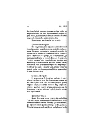 Z | 1 1 0 ANDY FREIRE
En el capítulo 8 veremos cómo es posible iniciar un
emprendimiento con poco o prácticamente ningún ca-
pital inicial, que es la situación que enfrentan muchos
emprendedores en los países emergentes.
Sin embargo, reunir capital nos permite:
a) Comenzar un negocio
Hay proyectos que no requieren un capital inicial
importante, pero para otros es una condición indispen-
sable. Tal vez un emprendedor que venda servicios de
instalación de alfombras o de reparación de computa-
doras a domicilio, por ejemplo, no necesite capital, ya
que sustancialmente su negocio depende de su propio
"capital humano" (los conocimientos técnicos, por
ejemplo) y un relativamente reducido número de he-
rramientas. Pero quien debe comprar una máquina pa-
ra fabricar productos o alquilar un local para venderlos
deberá contar con fondos desde el inicio para realizar
la inversión necesaria.
b) Crecer más rápido
Es una manera de lograr un atajo en el creci-
miento. De lo contrario, las inversiones necesarias
estarán supeditadas a los recursos propios que el
negocio vaya generando. Aunque hay emprendi-
mientos que han crecido a tasas considerables sin
inversores externos obtener capital permite crecer
más rápidamente.
c) Disminuir riesgos
Quien tiene una buena reserva de capital (un
"colchón", como solemos decir) puede afrontar situa-
ciones adversas o cometer errores y ajustar su estrate-
gia rápidamente sin que eso implique su desaparición.
Al contar con una participación de capital como fondo
 