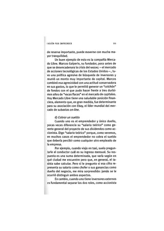 I'ASIÓNPOR E M P R E N D E R i l i
de reserva importante, puede moverse con mucina ma-
yor tranquilidad.
Un buen ejemplo de esto es la compañía Merca-
do Libre. Marcos Galperin, su fundador, poco antes de
que se desencadenara la crisis del NASDAQ —el mercado
de acciones tecnológicas de los Estados Unidos—, tu-
vo una política agresiva de búsqueda de inversores y
reunió un monto muy importante de capital. Marcos
combinó esa agresividad con una actitud conservadora
en sus gastos, lo que le permitió generar un "colchón"
de fondos con el que pudo hacer frente a tres durísi-
mos años de "vacas flacas" en el mercado de capitales.
Hoy Mercado Libre tiene una saludable posición finan-
ciera, elemento que, en gran medida, fue determinante
para su asociación con Ebay, el líder mundial del mer-
cado de subastas on-line.
d) Cobrar un sueldo
Cuando uno es el emprendedor y único dueño,
pocas veces diferencia su "salario teórico" como ge-
rente general del proyecto de sus dividendos como ac-
cionista. Digo "salario teórico" porque, como veremos,
en muchos casos el emprendedor no cobra el sueldo
que debería percibir como cualquier otro empleado de
la empresa.
Por ejemplo, cuando viajo en taxi, suelo pregun-
tarle al conductor cuál es su ingreso mensual. Su res-
puesta es una suma determinada, que varía según en
qué ciudad me encuentre pero que, en general, el ta-
xista sabe calcular. Pero si le pregunto si esa cifra re-
presenta su salario como chofer o sus ganancias como
dueño del negocio, me mira sorprendido: jamás se le
ocurrió distinguir ambos aspectos.
En cambio, cuando uno tiene inversores externos
es fundamental separar los dos roles, como accionista
 