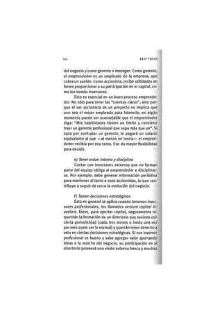 Z | 1 1 2 ANDY FREIRE
del negocio y como gerente o manager. Como gerente,
el emprendedor es un empleado de la empresa, que
cobra un sueldo. Como accionista, recibe utilidades en
forma proporcional a su participación en el capital, co-
mo los demás inversores.
Esto es esencial en un buen proceso emprende-
dor. No sólo para tener las "cuentas claras", sino por-
que el ser accionista de un proyecto no implica que
uno sea el mejor empleado para liderarlo; en algún
momento puede ser aconsejable que el emprendedor
diga: "Mis habilidades tienen un límite y conviene
traer un gerente profesional que sepa más que yo". Si
opta por contratar un gerente, le pagará un salarlo
equivalente al que —al menos en teoría— el empren-
dedor recibía por esa tarea. Eso da mayor flexibilidad
para decidir.
e) Tener orden interno y disciplina
Contar con inversores externos que no forman
parte del equipo obliga al emprendedor a disciplinar-
se. Por ejemplo, debe generar Información periódica
para mantener al tanto a esos accionistas, lo que con-
tribuye a seguir de cerca la evolución del negocio.
f) Tomar decisiones estratégicas
Esto en general se aplica cuando tenemos inver-
sores profesionales, los llamados venture capital in-
vestors. Éstos, para aportar capital, seguramente re-
querirán la formación de un directorio que sesione con
cierta periodicidad (cada tres meses o hasta una vez
por mes suele ser lo normal) y querrán tener derecho a
veto en ciertas decisiones estratégicas. Si ese inversor
profesional es bueno y sabe agregar valor aportando
ideas a la marcha del negocio, su participación en el
directorio proveerá una visión externa fresca y muchas
 