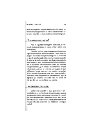 I'ASIÓNPOR EMPRENDER 1 1 3
veces acompañada de gran experiencia por haber in-
vertido en otros proyectos en actividades similares. Es-
to suele redundar en mejores decisiones estratégicas.
¿ Y SI NO CONSIGO CAPITAL?
Para el segundo interrogante planteado, la res-
puesta es que ES POSIBLE NO REUNIR CAPITAL Y SER UN GRAN
EMPRENDEDOR.
De todos modos, los grandes emprendedores en
algún momento han abierto su capital a otros inverso-
res para desarrollar o ampliar su negocio. En la medida
en que la oportunidad del mercado, nuestra ecuación
de valor y la implementación que llevemos adelante
sean correctas, muy probablemente habrá posibilida-
des de expansión o economías de escala que deberán
ser aprovechadas, y en tal caso necesitaremos fondos
adicionales para que la empresa crezca, para lo que
saldremos a buscar inversores que aporten ese capital.
De lo contrario dejaríamos pasar esas oportunidades,
achicando nuestras posibilidad de desarrollo. Aquí la
lógica es que vale más ser dueño del 5 por ciento del
mar que del 100 por ciento de una piscina.
LA ESTRUCTURA DE CAPITAL
La tercera cuestión es algo que muchos em-
prendedores no suelen tomar en cuenta, pero que es
fundamental: cómo montar una estructura de capital
que resulte conveniente a mediano plazo. Hay ciertas
estructuras que no funcionan y es bueno echarles un
vistazo antes de considerar los modos de conseguir
capital.
 
