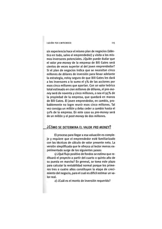 I'ASIÓNPOR EMPRENDER 1 1 5
sin experiencia hace el mismo plan de negocios (idén-
tico en todo, salvo el emprendedor) y visita a los mis-
mos inversores potenciales. ¿Quién puede dudar que
el valor pre-money de la empresa de Bill Gates será
cientos de veces superior al del joven emprendedor?
Si el plan de negocios indica que se necesitan cinco
millones de dólares de inversión para llevar adelante
la estrategia, estoy seguro de que Bill Gates les dará
a los inversores a lo sumo el 5 % de las acciones por
esos cinco millones que aportan. Con un valor teórico
total estimado en cien millones de dólares, el pre-mo-
ney será de noventa y cinco millones, o sea el 9 5 % de
la propiedad de la empresa, que quedará en manos
de Bill Gates. El joven emprendedor, en cambio, pro-
bablemente no logre reunir esos cinco millones. Tal
vez consiga un millón y deba ceder a cambio hasta el
50% de la empresa. En este caso su pre-money será
de un millón y el post-money de dos millones.
¿CÓMO SE DETERMINA EL VALOR PRE-MONEYI
El proceso para llegar a esa valuación es comple-
jo y requiere que el emprendedor esté familiarizado
con las técnicas de cálculo de valor presente neto. La
versión simplificada que le ofrezco al lector menos ex-
perimentado surge de los siguientes pasos:
1) ¿Qué flujo positivo de fondos se estima que re-
dituará el proyecto a partir del cuarto o quinto año de
su puesta en marcha? En general, se toma este plazo
para calcular la rentabilidad normal porque los prime-
ros tres o cuatro años constituyen la etapa de creci-
miento del negocio, para el cual es difícil estimar un va-
lor real.
2) ¿Cuál es el monto de inversión requerido?
 