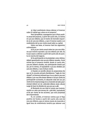 Z|6 ANDY FREIRE
3) ¿Qué rendimiento desea obtener el inversor
sobre el capital que coloca en el proyecto?
Para ejemplificar, supongamos que el flujo positi-
vo anual del proyecto, a partir del cuarto año, se estima
en 500.000 dólares; que el monto de inversión requeri-
do es de 300.000 dólares, y que el inversor aspira a un
rendimiento del 30 por ciento anual sobre su capital.
Sobre esa base, el inversor hará las siguientes
estimaciones:
a) El 30 por ciento anual sobre los 300.000 dóla-
res que invierte equivale a 90.000 dólares por año. Es
lo que aspira a obtener a partir del cuarto año de pues-
ta en marcha del negocio.
b) Su participación en la propiedad, como mínimo,
deberá garantizarle esos 90.000 dólares anuales. Como
estima que el proyecto rendirá, desde el cuarto año,
500.000 dólares anuales, esa participación tendrá que
ser, por lo menos, el equivalente a 90.000 dividido por
500.000 dólares, o sea el 18 por ciento.
c) Usando un sencillo cálculo de proporciones (lo
que en la escuela primaria llamábamos "regla de tres
simple"), el inversor estimará que si va a colocar 300.000
dólares y por esa cifra desea obtener el 18 por ciento de
participación accionaria, la valuación total del 100 por
ciento de la empresa luego de su inversión (el valor posf-
money) deberá ser de 1.666.666 dólares (este cálculo
surge de hacer la división de 300.000 por 0,18).
d) Restando de ese total el monto que Invierte,
resulta un valor pre-money de 1.366.666, equivalente
al 82 por ciento de las acciones, que será propiedad
del emprendedor.
SI, en cambio, el inversor estima que el flujo
positivo de fondos a partir del cuarto año será de
200.000 dólares, para el mismo monto de inversión e
igual tasa de rendimiento tendría que obtener una
 