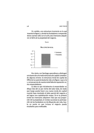 118 ANDY FREIRE
En cambio, una estructura incorrecta es la que
muestra la figura 2, donde los fundadores o emprende-
dores cuentan sólo con el 2 0 % y los inversores adquie-
ren el 8 0 % de la propiedad del negocio.
FIGURA 2
MALA ESTRUCTURA INICIAL
3-
2.5-
2 -
1-5 -
1 -
0.5 -
o -
I INVERSORES
FUNDADORES
Por cierto, con Santiago aprendimos a distinguir
una buena de una mala estructura de capital cometien-
do algunos errores: la estructura inicial de capital de
Officenet se parecía bastante más a la figura 2 que a la
1, consecuencia de nuestra total falta de reputación co-
mo emprendedores.
La idea es que inicialmente el emprendedor no
diluya más del 20 por ciento del valor total, de modo
que luego pueda hacer una nueva ronda de capital
cuando haya mostrado el éxito parcial del negocio y
así lograr una capitalización mayor. Si en la primera
ronda los inversores adquieren más que esa propor-
ción de la propiedad, en rondas sucesivas la participa-
ción de los fundadores se irá diluyendo aún más, has-
ta un punto en que incluso el negocio pueda
resultarles poco redituable.
 