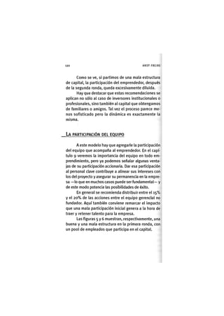 Z | 1 2 0 ANDY FREIRE
Como se ve, si partimos de una mala estructura
de capital, la participación del emprendedor, después
de la segunda ronda, queda excesivamente diluida.
Hay que destacar que estas recomendaciones se
aplican no sólo al caso de inversores institucionales o
profesionales, sino también al capital que obtengamos
de familiares o amigos. Tal vez el proceso parece me-
nos sofisticado pero la dinámica es exactamente la
misma.
LA PARTICIPACIÓN DEL EQUIPO
A este modelo hay que agregarle la participación
del equipo que acompaña al emprendedor. En el capí-
tulo 9 veremos la importancia del equipo en todo em-
prendimiento, pero ya podemos señalar algunas venta-
jas de su participación accionaria. Dar esa participación
al personal clave contribuye a alinear sus intereses con
los del proyecto y asegurar su permanencia en la empre-
sa —lo que en muchos casos puede ser fundamental— y
de este modo potencia las posibilidades de éxito.
En general se recomienda distribuir entre el 1 5 %
y el 2 0 % de las acciones entre el equipo gerencial no
fundador. Aquí también conviene remarcar el impacto
que una mala participación inicial genera a la hora de
traer y retener talento para la empresa.
Las figuras 5 y 6 muestran, respectivamente, una
buena y una mala estructura en la primera ronda, con
un pool de empleados que participa en el capital.
 