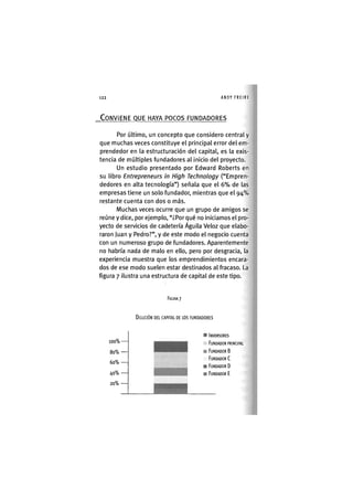 Z|122 ANDY FREIRE
CONVIENE QUE HAYA POCOS FUNDADORES
Por último, un concepto que considero central y
que muchas veces constituye el principal error del em-
prendedor en la estructuración del capital, es la exis-
tencia de múltiples fundadores al inicio del proyecto.
Un estudio presentado por Edward Roberts en
su libro Entrepreneurs in High Technology ("Empren-
dedores en alta tecnología") señala que el 6 % de las
empresas tiene un solo fundador, mientras que el 94%
restante cuenta con dos o más.
Muchas veces ocurre que un grupo de amigos se
reúne y dice, por ejemplo, "¿Por qué no iniciamos el pro-
yecto de servicios de cadetería Águila Veloz que elabo-
raron juan y Pedro?", y de este modo el negocio cuenta
con un numeroso grupo de fundadores. Aparentemente
no habría nada de malo en ello, pero por desgracia, la
experiencia muestra que los emprendimientos encara-
dos de ese modo suelen estar destinados al fracaso. La
figura 7 ilustra una estructura de capital de este tipo.
FIGURA 7
DILUCIÓN DEL CAPITAL DE LOS FUNDADORES
100%
80% —
60%
40%
20%
INVERSORES
FUNDADOR PRINCIPAL
FUNDADOR B
FUNDADOR C
FUNDADOR D
FUNDADOR E
 