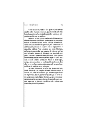 I'ASIÓNPOR EMPRENDER 1 2 3
Como se ve, se produce una gran dispersión del
capital entre muchas personas, que reducirá aún más
la participación de los fundadores en las sucesivas ron-
das de capital que se realicen.
Además, en una estructura de capital de este tipo,
rara vez todos los fundadores desempeñan un rol opera-
tivo en el mediano plazo. Puede ser que al comienzo,
con el entusiasmo de la etapa inicial, los fundadores se
distribuyan funciones de acuerdo con su especialidad o
capacidad relativa. Pero, a medida que pasa el tiempo,
es frecuente comprobar que algunos de ellos no son los
más indicados para seguir liderando esa área de la em-
presa y se hace necesario reemplazarlos. Otros proba-
blemente decidan espontáneamente dejar su tarea por-
que pueden obtener un salario mejor en otro lugar,
aunque sin renunciar a su participación accionaria. Con
ello, en el mediano plazo, pasan a cumplir un papel pa-
recido al de los inversores externos.
De todo esto surge un principio básico: no con-
viene comenzar con un gran número de fundadores y
menos aún tener fundadores que no sean operativos
en el proyecto. Es un gran error que luego se lleva co-
mo un pecado original para siempre. Lo peor es que pa-
ra solucionarlo normalmente se pierden algunos ami-
gos, algo que yo siempre considero más costoso que
cualquier potencial proyecto.
 