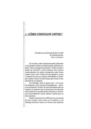 7. ¿ C Ó M O C O N S E G U I R CAPITAL?
El hombre que está preparado tiene la mitad
de la batalla ganada.
MIGUEL DE CERVANTES
En los libros sobre entrepreneurship publicados
en los Estados Unidos es iiabitual liallar capítulos titu-
lados "Cómo conseguir financiación", "Cómo acceder a
fondos de inversión" y otros similares. Para muchos
emprendedores de países emergentes estas frases
pueden sonar como "música de otra galaxia", ya que
en general una de sus mayores dificultades es conse-
guir capital, incluso el seed money para iniciar la ela-
boración de un proyecto.
Sin embargo, sería un grave error —en el que,
por desgracia, caen muchos emprendedores— poner-
se en el papel de "víctima" de esas dificultades para no
empezar un proyecto. Aun en situaciones macroeconó-
micas adversas es posible hallar inversores, y los bue-
nos emprendedores suelen obtener capital para un
buen proyecto.
Nuestra experiencia en Officenet es una prueba
de ello. Cuando, como vimos en el capítulo 3, con
Santiago salimos a buscar un inversor que aportase
 