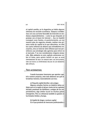 Z | 1 2 6 ANDY FREIRE
el capital semilla, en la Argentina ya había algunos
síntomas de recesión económica. Tampoco contába-
mos con una corriente favorable de inversión en me-
dianos emprendimientos —como la que después se
produjo con el boom de Internet—. Eso no impidió
conseguir esos fondos, ni posteriormente, ya con
nuestro plan de negocios armado, realizar una pri-
mera ronda de capital en la que obtuvimos, no sólo
los cuatro millones de dólares que estimábamos ne-
cesarios, sino un total de siete millones que nos per-
mitieron una estrategia más agresiva para entrar en
el mercado. Y no nos consideramos ninguna excep-
ción. Más adelante en este capítulo volveremos so-
bre el tema, pero quiero insistir en que UN BUEN
EMPRENDEDOR NO BAJA LOS BRAZOS ANTE LAS DIFICULTADES,
SINO QUE busca LA OPORTUNIDAD INCLUSO EN LOS MOMENTOS
MÁS DIFÍCILES.
TRES ALTERNATIVAS
Cuando buscamos inversores que aporten capi-
tal a nuestro proyecto, ante todo debemos ver qué al-
ternativas tenemos. Esencialmente son tres:
a) Pequeño capital familiar o de amigos
Algunos estudios hechos en América latina se-
ñalan que en la región el 98 por ciento de los capitales
iniciales provienen de familiares y amigos de los em-
prendedores; algo similar ocurre en muchos países
emergentes. Pero su relevancia también es grande en
los Estados Unidos y Europa.
b) Capital de riesgo o venture capital
Es el que proviene de inversores profesionales o
 