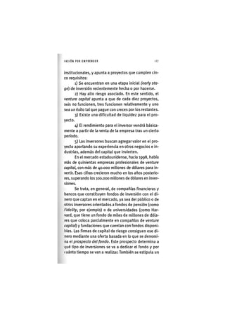 I'ASIÓNPOR EMPRENDER 127
institucionales, y apunta a proyectos que cumplen cin-
co requisitos:
1) Se encuentran en una etapa inicial (early sta-
ge) de inversión recientemente heclia o por hacerse.
2) Hay alto riesgo asociado. En este sentido, el
venture capital apunta a que de cada diez proyectos,
seis no funcionen, tres funcionen relativamente y uno
sea un éxito tal que pague con creces por los restantes.
3) Existe una dificultad de liquidez para el pro-
yecto.
4) El rendimiento para el inversor vendrá básica-
mente a partir de la venta de la empresa tras un cierto
período.
5) Los inversores buscan agregar valor en el pro-
yecto aportando su experiencia en otros negocios e in-
dustrias, además del capital que invierten.
En el mercado estadounidense, hacia 1998, había
más de quinientas empresas profesionales de venture
capital, con más de 40.000 millones de dólares para in-
vertir. Esas cifras crecieron mucho en los años posterio-
res, superando los 100.000 millones de dólares en inver-
siones.
Se trata, en general, de compañías financieras y
bancos que constituyen fondos de inversión con el di-
nero que captan en el mercado, ya sea del público o de
otros inversores orientados a fondos de pensión (como
Fidelity, por ejemplo) o de universidades (como Har-
vard, que tiene un fondo de miles de millones de dóla-
res que coloca parcialmente en compañías de venture
capital) y fundaciones que cuentan con fondos disponi-
bles. Las firmas de capital de riesgo consiguen ese di-
nero mediante una oferta basada en lo que se denomi-
na el prospecto del fondo. Este prospecto determina a
(|ué tipo de inversiones se va a dedicar el fondo y por
cuánto tiempo se van a realizar. También se estipula un
 