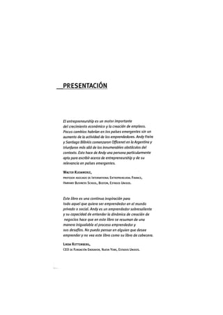 P R E S E N T A C I Ó N
El entrepreneurshìp es un motor importante
del crecimiento económico y la creación de empleos.
Pocos cambios habrían en los países emergentes sin un
aumento de la actividad de los emprendedores. Andy Freire
y Santiago Bilinkis comenzaron Officenet en la Argentina y
triunfaron más allá de los innumerables obstáculos del
contexto. Esto hace de Andy una persona particularmente
apta para escribir acerca de entrepreneurshìp y de su
relevancia en países emergentes.
WALTER KUEMMERLE,
PROFESOR ASOCIADO DE INTERNATIONAL ENTREPRENEURIAL FINANCE,
HARVARD BUSINESS SCHOOL, BOSTON, ESTADOS UNIDOS.
Este libro es una continua inspiración para
todo aquel que quiera ser emprendedor en el mundo
privado o social. Andy es un emprendedor sobresaliente
y su capacidad de entenderla dinàmica de creación de
negocios hace que en este libro se resuman de una
manera inigualable el proceso emprendedor y
sus desafíos. No puedo pensar en alguien que desee
emprender y no vea este libro como su libro de cabecera.
LINDA ROHEMBERG,
C E O DE FUNDACIÓN ENDEAVOR, NUEVA YORK, ESTADOS UNIDOS.
 