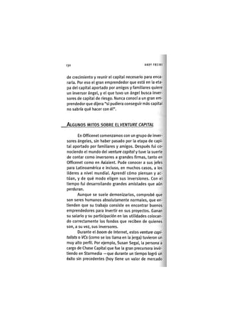 Z|130 ANDY FREIRE
de crecimiento y reunir el capital necesario para enca-
rarla. Por eso el gran emprendedor que está en la eta-
pa del capital aportado por amigos y familiares quiere
un inversor ángel, y el que tuvo un ángel busca inver-
sores de capital de riesgo. Nunca conocí a un gran em-
prendedor que dijera "si pudiera conseguir más capital
no sabría qué hacer con él".
ALGUNOS MITOS SOBRE EIVENTURE CAPITAL
En Officenet comenzamos con un grupo de inver-
sores ángeles, sin haber pasado por la etapa de capi-
tal aportado por familiares y amigos. Después fui co-
nociendo el mundo del venture capital y tuve la suerte
de contar como inversores a grandes firmas, tanto en
Officenet como en Axialent. Pude conocer a sus jefes
para Latinoamérica e incluso, en muchos casos, a los
líderes a nivel mundial. Aprendí cómo piensan y ac-
túan, y de qué modo eligen sus inversiones. Con el
tiempo fui desarrollando grandes amistades que aún
perduran.
Aunque se suele demonizarlos, comprobé que
son seres humanos absolutamente normales, que en-
tienden que su trabajo consiste en encontrar buenos
emprendedores para invertir en sus proyectos. Ganan
su salario y su participación en las utilidades colocan-
do correctamente los fondos que reciben de quienes
son, a su vez, sus inversores.
Durante el boom de Internet, estos venture capi-
talists o VCs (como se los llama en la jerga) tuvieron un
muy alto perfil. Por ejemplo, Susan Segal, la persona a
cargo de Chase Capital que fue la gran precursora invir-
tiendo en Starmedia —que durante un tiempo logró un
éxito sin precedentes (hoy tiene un valor de mercado
 