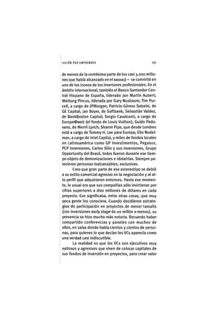 I'ASIÓNPOR E M P R E N D E R 1 3 1
de menos de la centésima parte de los casi 3.000 millo-
nes que había alcanzado en el NASDAQ)— se convirtió en
uno de los ¡conos de los inversores profesionales. En el
ámbito ¡nternac¡onal, también el Banco Santander Cen-
tral Hispano de España, liderado por Martín Aubert;
Warburg P¡ncus, llderada por Gary Nusbaum; Tim Pur-
cell, a cargo de JPMorgan; Patr¡c¡o Gómez Sabaíni, de
GE Capital; Jan Boyer, de Softbank; Sebastián Valdez,
de BankBoston Capital; Sergio Cavalcanti, a cargo de
Europe@web (el fondo de Louis Vuitton); Guido Pado-
vano, de Merril Lynch; Sharon Pipe, que desde Londres
está a cargo de Tommy H. Lee para Europa; Elio Nudel-
man, a cargo de Intel Capital, y miles de fondos locales
en Latinoamérica como GP Investimentos, Pegasus,
PCP Inversiones, Carlos Sllm y sus inversiones, Grupo
Opportunity del Brasil, todos fueron durante ese tiem-
po objeto de demonizaciones e idolatrías. Siempre pa-
recieron personas inalcanzables, exclusivas.
Creo que gran parte de ese estereotipo se debió
a su estilo comercial agresivo en la negociación y al al-
to perfil que adquirieron entonces. Hasta ese momen-
to, lo usual era que sus compañías sólo invirtieran por
cifras superiores a diez millones de dólares en cada
proyecto. Eso significaba, entre otras cosas, que muy
poca gente los conociera. Cuando decidieron estrate-
gias de participación en proyectos de menor tamaño
(con inversiones early stage de un millón o menos), su
presencia se hizo mucho más notoria. Recuerdo haber
compartido conferencias y paneles con muchos de
ellos, en salas donde había cientos y cientos de perso-
nas, para quienes lo que decían los VCs aparecía como
una verdad casi indiscutible.
La realidad es que los VCs son ejecutivos muy
exitosos y agresivos que viven de colocar capitales de
sus fondos de inversión en proyectos, para crear valor
 