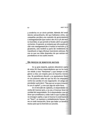 Z | 1 3 2 ANDY FREIRE
y venderlos en un cierto período. Además del rendi-
miento extraordinario, del que hablamos antes, sus
compañías perciben una comisión de gerenciamiento
o management fee (que suele ir del i % al 3 % del mon-
to invertido), lo que permite al fondo cubrir sus gastos
corrientes. En general, se estipula que sólo puede per-
cibir este management fee si realiza la inversión y, ló-
gicamente, sólo recibirá su parte del rendimiento ex-
traordinario si logra efectuar inversiones exitosas. Por
eso es que sus vidas dependen de que existan em-
prendedores en los cuales invertir.
UN PROCESO DE BENEFICIOS MUTUOS
En su gran mayoría, quienes obtuvieron capital
de estos VCs fueron emprendedores que no les tuvie-
ron miedo a esos "fantasmas" y que siempre se diri-
gieron a ellos con respeto pero sin hacerles reveren-
cias. Se permitieron discutir y se mantuvieron firmes
en sus posturas cada vez que los VCs los empujaban
contra las cuerdas en una negociación. Un amigo em-
prendedor suele decir: "Hay que ser un poco irreveren-
te con el capital", y creo que algo de razón tiene.
En el mercado de capitales, el emprendedor ne-
cesita del inversor pero, a su vez, el inversor tiene ne-
cesidad del emprendedor. Si el emprendedor cree que
tiene que arrodillarse y ceder todo lo que le pidan pa-
ra conseguir capital, o que el inversor le está haciendo
un "favor", se equivoca y probablemente fracase. Co-
mo en toda transacción, tiene que haber un beneficio
mutuo para que la inversión se concrete.
 