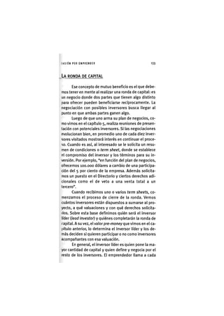 I'ASIÓNPOR EMPRENDER 1 3 3
LA RONDA DE CAPITAL
Ese concepto de mutuo beneficio es el que debe-
mos tener en mente al realizar una ronda de capital: es
un negocio donde dos partes que tienen algo distinto
para ofrecer pueden beneficiarse recíprocamente. La
negociación con posibles Inversores busca llegar al
punto en que ambas partes ganen algo.
Luego de que uno arma su plan de negocios, co-
mo vimos en el capítulo 5, realiza reuniones de presen-
tación con potenciales inversores. Si las negociaciones
evolucionan bien, en promedio uno de cada diez inver-
sores visitados mostrará interés en continuar el proce-
so. Cuando es así, al Interesado se le solicita un resu-
men de condiciones o term sheet, donde se establece
ol compromiso del inversor y los términos para su in-
versión. Por ejemplo, "en función del plan de negocios,
ofrecemos 100,000 dólares a cambio de una participa-
ción del 5 por ciento de la empresa. Además solicita-
mos un puesto en el Directorio y ciertos derechos adi-
cionales como el de veto a una venta total a un
tercero".
Cuando recibimos uno o varios term sheets, co-
menzamos el proceso de cierre de la ronda. Vemos
cuántos Inversores están dispuestos a sumarse al pro-
yecto, a qué valuaciones y con qué derechos solicita-
dos. Sobre esta base definimos quién será el Inversor
líder {lead investor) y quiénes completarán la ronda de
capital. A su vez, el valor pre-money que vimos en el ca-
pítulo anterior, lo determina el Inversor líder y los de-
más deciden si quieren participar o no como inversores
Acompañantes con esa valuación.
En general, el inversor líder es quien pone la ma-
yor cantidad de capital y quien define y negocia por el
resto de los Inversores. El emprendedor llama a cada
 