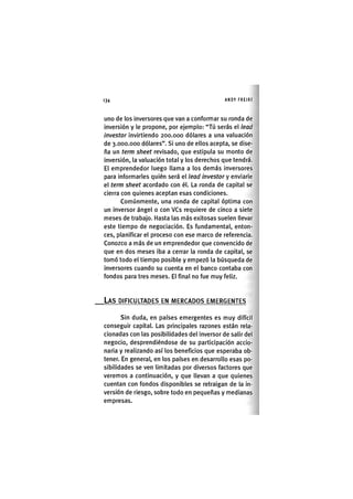 Z | 1 3 4 ANDY FREIRE
uno de los inversores que van a conformar su ronda de
inversión y le propone, por ejemplo: "Tú serás el lead
investor invirtiendo 200.000 dólares a una valuación
de 3.000.000 dólares". Si uno de ellos acepta, se dise-
ña un term sheet revisado, que estipula su monto de
inversión, la valuación total y los derechos que tendrá.
El emprendedor luego llama a los demás inversores
para informarles quién será el lead investor y emlaúe
el term sheet acordado con él. La ronda de capital se
cierra con quienes aceptan esas condiciones.
Comúnmente, una ronda de capital óptima con
un inversor ángel o con VCs requiere de cinco a siete
meses de trabajo. Hasta las más exitosas suelen llevar
este tiempo de negociación. Es fundamental, enton-
ces, planificar el proceso con ese marco de referencia.
Conozco a más de un emprendedor que convencido de
que en dos meses iba a cerrar la ronda de capital, se
tomó todo el tiempo posible y empezó la búsqueda de
inversores cuando su cuenta en el banco contaba con
fondos para tres meses. El final no fue muy feliz.
LAS DIFICULTADES EN MERCADOS EMERGENTES
Sin duda, en países emergentes es muy difícil
conseguir capitaL Las principales razones están rela-
cionadas con las posibilidades del inversor de salir del
negocio, desprendiéndose de su participación accio-
naria y realizando así los beneficios que esperaba ob-
tener. En general, en los países en desarrollo esas po-
sibilidades se ven limitadas por diversos factores que
veremos a continuación, y que llevan a que quienes
cuentan con fondos disponibles se retraigan de la in-
versión de riesgo, sobre todo en pequeñas y medianas
empresas.
 