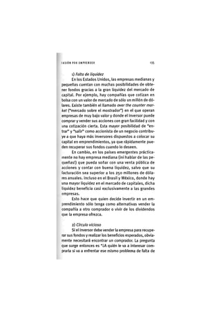 I'ASIÓNPOR EMPRENDER 1 3 5
1) Falta de liquidez
En los Estados Unidos, las empresas medianas y
pequeñas cuentan con muchas posibilidades de obte-
ner fondos gracias a la gran liquidez del mercado de
capital. Por ejemplo, hay compañías que cotizan en
bolsa con un valor de mercado de sólo un millón de dó-
lares. Existe también el llamado over the counter mar-
ket ("mercado sobre el mostrador") en el que operan
empresas de muy bajo valor y donde el inversor puede
comprar y vender sus acciones con gran facilidad y con
una cotización cierta. Esta mayor posibilidad de "en-
trar" y "salir" como accionista de un negocio contribu-
ye a que haya más inversores dispuestos a colocar su
capital en emprendimientos, ya que rápidamente pue-
den recuperar sus fondos cuando lo deseen.
En cambio, en los países emergentes práctica-
mente no hay empresa mediana (¡ni hablar de las pe-
queñas!) que pueda soñar con una venta pública de
acciones y contar con buena l¡qu¡dez, salvo que su
facturación sea superior a los 250 millones de dóla-
res anuales. Incluso en el Brasil y México, donde hay
una mayor l¡qu¡dez en el mercado de capitales, dicha
liquidez benefic¡a cas¡ exclusivamente a las grandes
empresas.
Esto hace que quien decide ¡nvert¡r en un em-
prend¡m¡ento sólo tenga como alternativas vender la
compañía a otro comprador o v¡v¡r de los dividendos
que la empresa ofrezca,
2) Círculo vicioso
SI el Inversor debe vender la empresa para recupe-
rar sus fondos y realizar los beneficios esperados, obvia-
mente necesitará encontrar un comprador. La pregunta
que surge entonces es "¿A quién le va a Interesar com-
prarla si va a enfrentar ese mismo problema de falta de
 