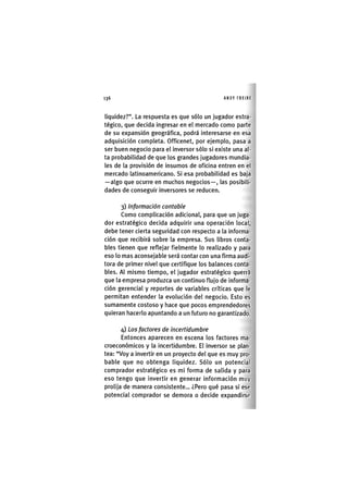 Z | 1 3 6 ANDY FREIRE
liquidez?". La respuesta es que sólo un jugador estra-
tégico, que decida ingresar en el mercado como parte
de su expansión geográfica, podrá interesarse en esa
adquisición completa. Officenet, por ejemplo, pasa a
ser buen negocio para el inversor sólo si existe una al-
ta probabilidad de que los grandes jugadores mundia-
les de la provisión de insumos de oficina entren en el
mercado latinoamericano. Si esa probabilidad es baja
—algo que ocurre en muchos negocios—, las posibili-
dades de conseguir inversores se reducen.
3) Información contable
Como complicación adicional, para que un juga-
dor estratégico decida adquirir una operación local,
debe tener cierta seguridad con respecto a la informa-
ción que recibirá sobre la empresa. Sus libros conta-
bles tienen que reflejar fielmente lo realizado y para
eso lo mas aconsejable será contar con una firma audi-
tora de primer nivel que certifique los balances conta-
bles. Al mismo tiempo, el jugador estratégico querrá
que la empresa produzca un continuo flujo de informa-
ción gerencial y reportes de variables críticas que le
permitan entender la evolución del negocio. Esto es
sumamente costoso y hace que pocos emprendedores
quieran hacerlo apuntando a un futuro no garantizado.
4) Los factores de incertidumbre
Entonces aparecen en escena los factores ma-
croeconómicos y la incertidumbre. El inversor se plan-
tea: "Voy a invertir en un proyecto del que es muy pro-
bable que no obtenga liquidez. Sólo un potencial
comprador estratégico es mi forma de salida y para
eso tengo que invertir en generar información muy
prolija de manera consistente... ¿Pero qué pasa si ese
potencial comprador se demora o decide expandirse
 
