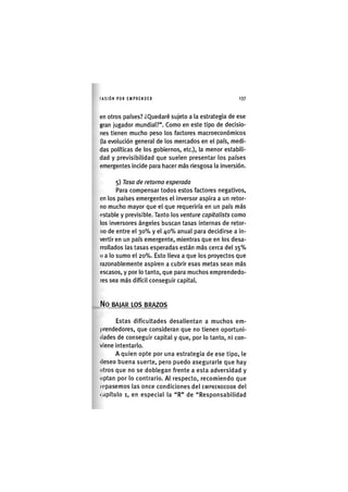 I'ASIÓNPOR EMPRENDER 1 3 7
en otros países? ¿Quedaré sujeto a la estrategia de ese
gran jugador mundial?". Como en este tipo de decisio-
nes tienen mucho peso los factores macroeconómicos
(la evolución general de los mercados en el país, medi-
das políticas de los gobiernos, etc.), la menor estabili-
dad y previsibilidad que suelen presentar los países
emergentes Incide para hacer más riesgosa la inversión.
5) Tasa de retorno esperada
Para compensar todos estos factores negativos,
en los países emergentes el inversor aspira a un retor-
no mucho mayor que el que requeriría en un país más
(ístable y previsible. Tanto los venture capìtalìsts como
los inversores ángeles buscan tasas Internas de retor-
no de entre el 3 0 % y el 40% anual para decidirse a in-
vertir en un país emergente, mientras que en los desa-
rrollados las tasas esperadas están más cerca del 1 5 %
o a lo sumo el 20%. Esto lleva a que los proyectos que
razonablemente aspiren a cubrir esas metas sean más
escasos, y por lo tanto, que para muchos emprendedo-
res sea más difícil conseguir capital.
N o BAJAR LOS BRAZOS
Estas dificultades desalientan a muchos em-
prendedores, que consideran que no tienen oportuni-
dades de conseguir capital y que, por lo tanto, ni con-
viene intentarlo.
A quien opte por una estrategia de ese tipo, le
(leseo buena suerte, pero puedo asegurarle que hay
otros que no se doblegan frente a esta adversidad y
optan por lo contrario. Al respecto, recomiendo que
lepásemos las once condiciones del EMPRENDEDOR del
i.ipítulo 1, en especial la "R" de "Responsabilidad
 