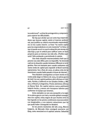 Z | 1 3 8 ANDY FREIRE
incondicional": actitud de protagonista y compromiso
para superar las dificultades.
No hay que olvidar que así como hay emprende-
dores que buscan capital, existe el inversor profesio-
nal, que justifica su salario encontrando emprendedo-
res en los cuales invertir. La frase "no existe capital
para los emprendedores en este momento" es falsa. Lo
que sí puede ocurrir es que la valuación pre-money sea
más baja y que el umbral para calificar como un buen
proyecto para un inversor sea más alto. ¿Podrás supe-
rarlo? Sólo probando y persistiendo lo sabrás.
Una mala situación macroeconómica hará que el
proceso sea más difícil, pero no imposible. Ya mencioné
cuál era la situación cuando iniciamos Officenet en la Ar-
gentina. Pero era bastante peor cuando realizamos una
nueva ronda de capital para expandir al Brasil nuestras
operaciones: fue a fines de 2000, en plena crisis de las
inversiones cuando había pasado el boom de Internet.
Para Axialent conseguimos un buen monto en la
ronda early stage en febrero de 2003, ien plena guerra
de Irak! Con ese capital pudimos abrir oficinas en Colo-
rado, Florida y California en los Estados Unidos, y Mé-
xico, el Brasil y la Argentina. Pronto abriremos oficinas
en Nueva York. Sin capital externo nunca podríamos
haberlo hecho, y menos aún incorporar talentos para
conformar el equipo que tenemos.
Estos ejemplos no son una excepción a la regla.
Si en plena guerra con Irak y recesión global consegui-
mos ese capital, estoy seguro de que muchos otros lo
han logrado en las peores condiciones macroeconómi-
cas imaginables, y con mejores valuaciones que las
que pude haber conseguido en Axialent.
En los peores momentos del año 2003, Marcos
Galperin, de Mercado Libre consiguió asociarse con
Ebay, como mencioné en el capítulo anterior. Sebastián
 
