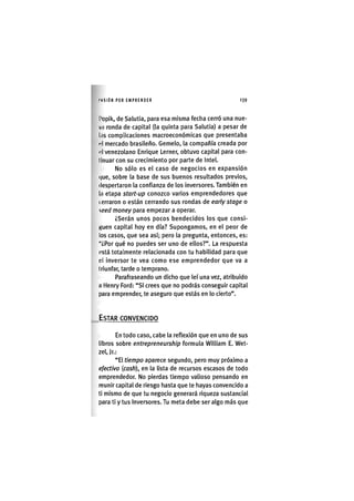 l'USlÓN POR EMPRENDER 1 3 9
l'opik, de Salutia, para esa misma feclia cerró una nue-
va ronda de capital (la quinta para Salutia) a pesar de
l.is complicaciones macroeconómlcas que presentaba
l'I mercado brasileño. Gemelo, la compañía creada por
•'I venezolano Enrique Lerner, obtuvo capital para con-
tinuar con su crecimiento por parte de Intel.
No sólo es el caso de negocios en expansión
(|ue, sobre la base de sus buenos resultados previos,
despertaron la confianza de los inversores. También en
la etapa start-up conozco varios emprendedores que
(.erraron o están cerrando sus rondas de early stage o
seed money para empezar a operar.
¿Serán unos pocos bendecidos los que consi-
Kuen capital hoy en día? Supongamos, en el peor de
los casos, que sea así; pero la pregunta, entonces, es:
"¿Por qué no puedes ser uno de ellos?". La respuesta
(?stá totalmente relacionada con tu habilidad para que
el inversor te vea como ese emprendedor que va a
triunfar, tarde o temprano.
Parafraseando un dicho que leí una vez, atribuido
n Henry Ford: "SI crees que no podrás conseguir capital
para emprender, te aseguro que estás en lo cierto".
ESTAR CONVENCIDO
En todo caso, cabe la reflexión que en uno de sus
libros sobre entrepreneurship formula William E. Wet-
zel, Jr.:
"El tiempo aparece segundo, pero muy próximo a
efectivo {cash), en la lista de recursos escasos de todo
emprendedor. No pierdas tiempo valioso pensando en
reunir capital de riesgo hasta que te hayas convencido a
ti mismo de que tu negocio generará riqueza sustancial
para ti y tus Inversores. Tu meta debe ser algo más que
 