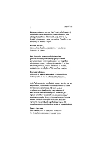 Z|14 A N D Y F R E I R E
Los emprendedores son una "raza" imprescindible para la
transformación de la Argentina (como lo han sido para
otros países exitosos del mundo). Andy Freire lo es,
lo vivió exitosamente y sabe transmitirlo. Esta obra es un
ejemplo y un modelo a seguir.
MARIO E.VASQUEZ,
PRESIDENTE DE TELEFÓNICA DE ARGENTINA Y DIRECTOR DE
TELEFÓNICA DE ESPAÑA.
Este libro sobre ser emprendedor tiene tres
grandes méritos difíciles de conjugar: fue creado
por un verdadero emprendedor, posee una magnífica
claridad conceptual y está muy bien escrito. Es un libro
excelente para toda persona interesada en el tema,
cualquiera sea su edad. A mí (66 años) me encantó.
SANTIAGO C. LAZZATI,
CONSULTOR EN TEMAS DE MANAGEMENT Y COMPORTAMIENTO
HUMANO, AUTOR DE MÁS DE CATORCE LIBROS, ARGENTINA.
Andy Freire demuestra con claridad, humory sencillez que ser
emprendedor exitoso no es cuestión de combinarla suerte
con los recursos financieros. Más bien, su obra
resalta que entre los elementos esenciales para el
éxito están el conocimiento profundo del entorno, el
rigor, la tenacidad y la selección y el reconocimiento del
equipo emprendedor, factores éstos que han contribuido de
manera sustantiva a los logros alcanzados. Esta obra
representa una contribución significativa al avance del
conocimiento acerca de cómo llevara cabo un emprendimiento.
PAMELA HARTIGAN,
DIRECTORA EJECUTIVA DE THE SCHWAB FOUNDATION
FOR SOCIAL ENTREPRENEURSHIP, GINEBRA, SUIZA.
 