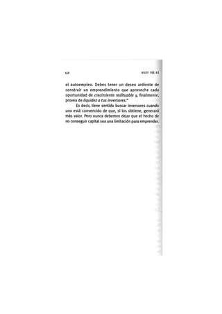 Z | 1 4 0 ANDY FREIRE
el autoempleo. Debes tener un deseo ardiente de
construir un emprendimiento que aproveche cada
oportunidad de crecimiento redituable y, finalmente,
provea de liquidez a tus inversores."
Es decir, tiene sentido buscar inversores cuando
uno está convencido de que, si los obtiene, generará
más valor. Pero nunca debemos dejar que el hecho de
no conseguir capital sea una limitación para emprender.
 
