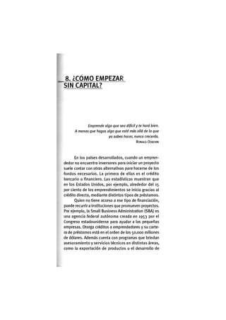 8. ¿ C O M O E M P E Z A R
S I N C A P I T A L ?
Emprende algo que sea difícil y te hará bien.
A menos que hagas algo que esté más allá de lo que
ya sabes hacer, nunca crecerás.
RONALD OSBORN
En los países desarrollados, cuando un empren-
dedor no encuentra Inversores para Iniciar un proyecto
suele contar con otras alternativas para hacerse de los
fondos necesarios. La primera de ellas es el crédito
bancario o financiero. Las estadísticas muestran que
en los Estados Unidos, por ejemplo, alrededor del 15
por ciento de los emprendimientos se inicia gracias al
crédito directo, mediante distintos tipos de préstamos.
Quien no tiene acceso a ese tipo de financiación,
puede recurrirá Instituciones que promueven proyectos.
Por ejemplo, la Small Business Administration (SBA) es
una agencia federal autónoma creada en 1953 por el
Congreso estadounidense para ayudar a las pequeñas
empresas. Otorga créditos a emprendedores y su carte-
ra de préstamos está en el orden de los 50.000 millones
de dólares. Además cuenta con programas que brindan
asesoramiento y servicios técnicos en distintas áreas,
como la exportación de productos o el desarrollo de
 