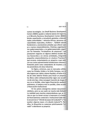 Z|142 ANDY FREIRE
nuevas tecnologías. Los Small Business Development
Centers (SBDC) ayudan a redactar planes de negocios,
y el Minority Business Development Center (MBDC)
brinda capacitación y consultoría gratuitas a determi-
nadas comunidades —minorías étnicas, personas con
capacidades especiales, etcétera—. También existen
fundaciones y asociaciones privadas que ofrecen apo-
yo a nuevos emprendimientos. Distintas organizacio-
nes gubernamentales y no gubernamentales organi-
zan las llamadas "incubadoras de empresas", que
promueven negocios en algunos ámbitos locales me-
nos favorecidos o en ciertas actividades, integrando
pequeños emprendimientos en clusters ("racimos")
que encaran conjuntamente un proyecto o que redu-
cen sus costos aprovechando instalaciones comunes o
formando pools como compradores de insumos y co-
mo proveedores de otras industrias.
Es lógico, entonces, que en mercados sólidos
como los Estados Unidos y la Unión Europea, con un
alto ingreso per cápita y buena liquidez, al tratar el te-
ma de cómo obtener fondos para iniciar un proyecto,
los libros sobre entrepreuneurship sigan una secuen-
cia de este tipo: cómo conseguir inversión de riesgo; sl
eso no es factible, cómo lograr financiación mediante
préstamos; si tampoco esto es posible, cómo accedei
a financiación institucional.
En los países emergentes existen mecanismos
similares, pero su uso suele ser mucho más limitado.
La realidad para muchos emprendedores que se ini-
cian es que no tienen acceso a inversores ni a formas
de financiamiento comercial o institucional (más bien
la secuencia es "¿Vendo las joyas de la abuela?" o "¿Le
quedan algunas joyas a la abuela todavía?"). Par.i
ellos, la disyuntiva es comenzar prácticamente "con
nada" o abandonar su proyecto.
 