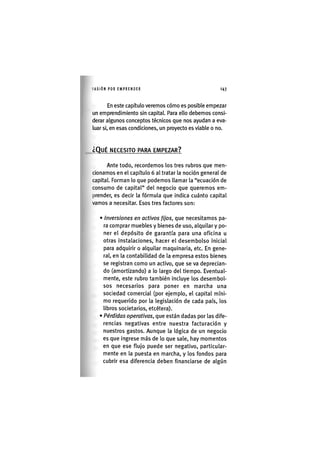 I'ASIÓNPOR EMPRENDER 1 4 3
En este capítulo veremos cómo es posible empezar
un emprendimiento sin capital. Para ello debemos consi-
derar algunos conceptos técnicos que nos ayudan a eva-
luar si, en esas condiciones, un proyecto es viable o no.
¿QUÉ NECESITO PARA EMPEZAR?
Ante todo, recordemos los tres rubros que men-
cionamos en el capítulo 6 al tratar la noción general de
capital. Forman lo que podemos llamar la "ecuación de
consumo de capital" del negocio que queremos em-
prender, es decir la fórmula que indica cuánto capital
vamos a necesitar. Esos tres factores son:
• Inversiones en activos fijos, que necesitamos pa-
ra comprar muebles y bienes de uso, alquilar y po-
ner el depósito de garantía para una oficina u
otras Instalaciones, hacer el desembolso Inicial
para adquirir o alquilar maquinaria, etc. En gene-
ral, en la contabilidad de la empresa estos bienes
se registran como un activo, que se va deprecian-
do (amortizando) a lo largo del tiempo. Eventual-
mente, este rubro también incluye los desembol-
sos necesarios para poner en marcha una
sociedad comercial (por ejemplo, el capital míni-
mo requerido por la legislación de cada país, los
libros societarios, etcétera).
• Pérdidas operativas, que están dadas por las dife-
rencias negativas entre nuestra facturación y
nuestros gastos. Aunque la lógica de un negocio
es que ingrese más de lo que sale, hay momentos
en que ese flujo puede ser negativo, particular-
mente en la puesta en marcha, y los fondos para
cubrir esa diferencia deben financiarse de algún
 