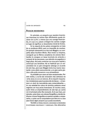 I'ASIÓNPOR EMPRENDER 1 4 5
REDUCIR INVERSIONES
En principio, un proyecto que requiera inversio-
nes intensivas en activos fijos difícilmente pueda ini-
ciarse sin capital, a menos que uno consiga financiar-
las, en cuyo caso pasan a integrar las cuentas a pagar
en lugar de significar un desembolso inicial de fondos.
En la mayoría de los países emergentes se trata
de un problema difícil, pero no imposible de resolver.
Un ejemplo interesante es el de Juan Maggio y su com-
pañía aérea Southern Winds. Para iniciar su empresa,
consiguió que la fábrica canadiense de aviones Bom-
bardier le otorgara un lease (contrato de arriendo y
compra) de las aeronaves, que además era pagadero a
largo plazo. Así pudo comenzar con muy poco capital y
construyó una aerolínea. No es habitual que un em-
prendedor de un país emergente obtenga un acuerdo
de este tipo, pero Juan Maggio tenía muy buena repu-
tación como piloto aerocomercial, y en gran parte gra-
cias a ella pudo convencer a sus proveedores.
Es probable que casos así sean excepcionales. Por
este motivo, EL SECTOR MÁS INTERESANTE PARA EMPRENDER SIN
CAPITAL INICIAL ES EL DE LOS SERVICIOS. Al no requerir maquina-
ria e instalaciones para la producción de bienes — ni tam-
poco un stock de mercaderías para comercializarlas—,
en una variedad de rubros de servicios podemos armar
negocios con muy pocas inversiones. En muchos casos,
quien inicia un emprendimiento de este tipo ya cuenta
con el principal activo fijo necesario. Es lo que hace, por
ejemplo, quien tiene una cámara fotográfica y decide de-
dicarse a tomar fotografías en eventos sociales o empre-
sarios, o quien usa la computadora que tiene en su casa
para iniciar algún proyecto que pueda necesitarla.
También ES POSIBLE REDUCIR LA NECESIDAD DE INVERSIONES
EN ACTIVIDADES INDUSTRIALES Y COMERCIALES. Una alternativa
 