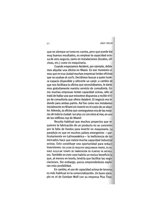 Z|146 ANDY FREIRE
que no siempre se toma en cuenta, pero que puede dar
muy buenos resultados, es emplear la capacidad ocio-
sa de otro negocio, tanto en instalaciones (locales, ofi-
cinas, etc.) como en maquinaria.
Cuando empezamos Axialent, por ejemplo, debía-
mos alquilar una oficina en Miami. En ese momento vi-
mos que en esa ciudad muchas empresas tenían oficinas
que no usaban al 100%. Decidimos buscar a quien tuvie-
ra espacio disponible y ofrecerle un canje: a cambio de
que nos facilitara la oficina que necesitábamos, le daría-
mos gratuitamente nuestro servicio de consultoría. Co-
mo muchas empresas tenían capacidad ociosa, sólo se
trató de hallar una que estuviese dispuesta a recibir el ti-
po de consultoría que ofrece Axialent. El negocio era re-
dondo para ambas partes. Así fue como nos instalamos
inicialmente en Miami sin invertir en el costo de un alqui-
ler. Además, la oficina que conseguimos era de las mejo-
res de toda la ciudad: ¡un piso 20 con vista al mar, en uno
de los edificios top de Miami!
Resulta habitual que muchos proyectos que re-
quieren la fabricación de un producto no se concreten
por la falta de fondos para invertir en maquinaria. La
paradoja es que en muchos países emergentes —par-
ticularmente en Latinoamérica— la ineficiencia de los
mercados hace que exista mucha capacidad industrial
ociosa. Esto constituye una oportunidad para reducir
inversiones: EN LUGAR DE ADQUIRIR MAQUINARIA PROPIA, ES PO-
SIBLE ALQUILAR TIEMPO DE FABRICACIÓN EN PLANTAS YA INSTALA-
DAS. También en este caso habría un mutuo beneficio lo
que, al menos en teoría, tendría que facilitar las nego-
ciaciones. Sin embargo, pocos emprendedores explo-
ran esta posibilidad.
En cambio, el uso de capacidad ociosa de terceros
es más habitual en la comercialización. Un buen ejem-
plo es el de Esteban Wolf con su empresa Plus Time,
 