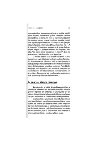 I'ASIÓNPOR EMPRENDER 1 4 7
que organizó un sistema que se basa en instalar exhibi-
dores de venta en farmacias y otros comercios con alta
circulación de personas. En ellos se expenden productos
de consumo que en general requieren una alta exposi-
ción al público para incentivar su compra —por ejemplo,
pilas, bolígrafos, rollos fotográficos, disquetes, etc.—. A
la pregunta "¿Cómo armo un negocio de venta sin tener
locales propios?", Esteban encontró una respuesta sen-
cilla: "IVle monto sobre locales que ya existen". Esta red
abarca unas i.Soo farmacias en la Argentina.
La misma ¡dea de usar locales existentes —aun-
que con una ¡nvers¡ón ¡mportante en equ¡pos (term¡na-
les de computación y lectoras ópticas, por ejemplo) —
es la que ¡mplementaron también muchas empresas de
cobro de facturas dé serv¡c¡os, como son Pago Fácil y
Rapipago en la Argentina. Sus puntos de recepc¡ón es-
tán ¡nstalados en "estaciones de serv¡c¡o" (como los
argentinos llamamos a las gasolineras), supermerca-
dos, quioscos y todo tipo de comercios.
LA PRINCIPAL PÉRDIDA OPERATIVA
Normalmente, al hablar de pérdidas operativas se
consideran solamente los resultados contables entre In-
gresos y egresos. S¡n embargo, en un proyecto que co-
m¡enza sin capital suele haber una pérdida que muchas ve-
ces pasa Inadvertida: el salario teórico del emprendedor.
En el capítulo 6 ya vimos la necesidad de diferen-
ciar las utilidades que el emprendedor obtiene como
dueño, del salarlo que debería cobrar como empleado
del negocio. Sin embargo, es habitual que quien empren-
de sin capital, o con un capital mínimo propio, no repare
en esta distinción, que es fundamental para entender si
el proyecto es viable a mediano y largo plazo.
 