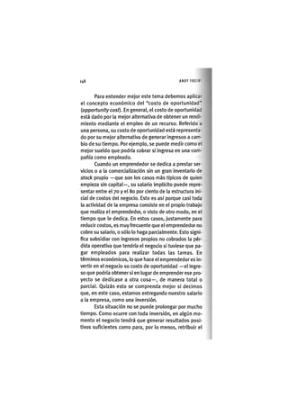 Z | 1 4 8 ANDY FREIRE
Para entender mejor este tema debemos aplicar
el concepto económico del "costo de oportunidad"
iopportunitycosf). En general, el costo de oportunidad
está dado por la mejor alternativa de obtener un rendi-
miento mediante el empleo de un recurso. Referido a
una persona, su costo de oportunidad está representa-
do por su mejor alternativa de generar ingresos a cam-
bio de su tiempo. Por ejemplo, se puede medir como el
mejor sueldo que podría cobrar si ingresa en una com-
pañía como empleado.
Cuando un emprendedor se dedica a prestar ser-
vicios o a la comercialización sin un gran inventario de
stock propio —que son los casos más típicos de quien
empieza sin capital—, su salario implícito puede repre-
sentar entre el 70 y el 80 por ciento de la estructura ini-
cial de costos del negocio. Esto es así porque casi toda
la actividad de la empresa consiste en el propio trabajo
que realiza el emprendedor, o visto de otro modo, en el
tiempo que le dedica. En estos casos, justamente para
reducir costos, es muy frecuente que el emprendedor no
cobre su salario, o sólo lo haga parcialmente. Esto signi-
fica subsidiar con ingresos propios no cobrados la pér-
dida operativa que tendría el negocio si tuviese que pa-
gar empleados para realizar todas las tareas. En
términos económicos, lo que hace el emprendedor es in-
vertir en el negocio su costo de oportunidad —el ingre-
so que podría obtener si en lugar de emprender ese pro-
yecto se dedicase a otra cosa—, de manera total o
parcial. Quizás esto se comprenda mejor si decimos
que, en este caso, estamos entregando nuestro salario
a la empresa, como una inversión.
Esta situación no se puede prolongar por mucho
tiempo. Como ocurre con toda inversión, en algún mo-
mento el negocio tendrá que generar resultados posi-
tivos suficientes como para, por lo menos, retribuir el
 