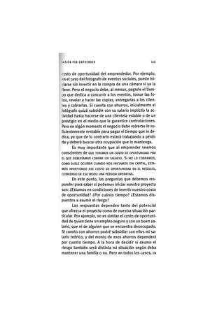I'ASIÓN POR EMPRENDER 1 4 9
( osto de oportunidad del emprendedor. Por ejemplo,
(<n el caso del fotografo de eventos sociales, puede ini-
ciarse sin invertir en la compra de una cámara si ya la
llene. Pero el negocio debe, al menos, pagarle el tiem-
po que dedica a concurrir a los eventos, tomar las fo-
tos, revelar y hacer las copias, entregarlas a los clien-
tes y cobrarlas. Si cuenta con ahorros, inicialmente el
fotógrafo quizá subsidie con su salario implícito la ac-
tividad hasta hacerse de una clientela estable o de un
prestigio en el medio que le garantice contrataciones.
Pero en algún momento el negocio debe volverse lo su-
ficientemente rentable para pagar el tiempo que le de-
dica, ya que de lo contrario estará trabajando a pérdi-
da y deberá buscar otra ocupación que lo mantenga.
Es muy importante que al emprender seamos
conscientes de QUE TENEMOS UN COSTO DE OPORTUNIDAD POR
EL QUE DEBERÍAMOS COBRAR UN SALARIO. Sl NO LO COBRAMOS,
COMO SUELE OCURRIR CUANDO NOS INICIAMOS SIN CAPITAL, ESTA-
MOS INVIRTIENDO ESE COSTO DE OPORTUNIDAD EN EL NEGOCIO,
CUBRIENDO DE ESE MODO UNA PÉRDIDA OPERATIVA.
En este punto, las preguntas que debemos res-
ponder para saber si podemos iniciar nuestro proyecto
son: ¿Estamos en condiciones de invertir nuestro costo
de oportunidad? ¿Por cuánto tiempo? ¿Estamos dis-
puestos a asumir el riesgo?
Las respuestas dependen tanto del potencial
que ofrezca el proyecto como de nuestra situación par-
ticular. Por ejemplo, no es similar el costo de oportuni-
dad de quien tiene un empleo seguro y con un buen sa-
lario, que el de alguien que se encuentra desocupado.
Si cuento con ahorros podré subsidiar con ellos mi sa-
lario teórico, y del monto de esos ahorros dependerá
por cuanto tiempo. A la hora de decidir si asumo el
riesgo también será distinta mi situación según deba
mantener una familia o no. Pero en todos los casos, EN
 