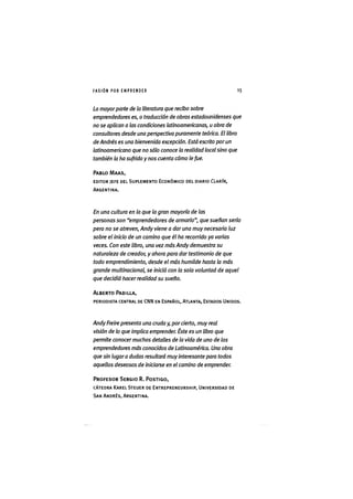 I ' A S I Ó NPOR E M P R E N D E R 1 5
La mayorparte de la literatura que recibo sobre
emprendedores es, o traducción de obras estadounidenses que
no se aplican a las condiciones latinoamericanas, u obra de
consultores desde una perspectiva puramente teórica. El libro
de Andrés es una bienvenida excepción. Está escrito por un
latinoamericano que no sólo conoce la realidad local sino que
también la ha sufrido y nos cuenta cómo le fue.
PABLO MAAS,
EDITOR JEFE DEL SUPLEMENTO ECONÓMICO DEL DIARIO CLARÍN,
ARGENTINA.
En una cultura en la que la gran mayoría de las
personas son "emprendedores de armario", que sueñan serlo
pero no se atreven, Andy viene a dar una muy necesaria luz
sobre el inicio de un camino que él ha recorrido ya varias
veces. Con este libro, una vez más Andy demuestra su
naturaleza de creador, y ahora para dar testimonio de que
todo emprendimiento, desde el más humilde hasta la más
grande multinacional, se inició con la sola voluntad de aquel
que decidió hacer realidad su sueño.
ALBERTO PADILLA,
PERIODISTA CENTRAL DE CNN EN ESPAÑOL, ATLANTA, ESTADOS UNIDOS.
Andy Freire presenta una cruda y, por cierto, muy real
visión de lo que implica emprender. Éste es un libro que
permite conocer muchos detalles de la vida de uno de los
emprendedores más conocidos de Latinoamérica. Una obra
que sin lugara dudas resultará muyinteresante para todos
aquellos deseosos de iniciarse en el camino de emprender.
PROFESOR SERGIO R. POSTIGO,
CÁTEDRA KAREL STEUER DE ENTREPRENEURSHÌP, UNIVERSIDAD DE
SAN ANDRÉS, ARGENTINA.
 