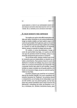 150 ANDY FREIKI
ALGÚN MOMENTO EL PROYECTO QUE EMPRENDAMOS DEBERÁ GENI
RAR INGRESOS SUFICIENTES PARA PAGAR NUESTRO COSTO DE OPOR'
TUNIDAD. De LO CONTRARIO, NO ES UN NEGOCIO REDITUABLE.
EL MEJOR MOMENTO PARA EMPRENDER
Eso explica por qué es más difícil emprender a me-
dida que vamos creciendo en una carrera profesional: si
tengo un empleo estable y un buen salario, mayor es mi
costo de oportunidad. Por lo general, quien se encuentra
en esta situación buscará que haya capital para animar-
se a invertir su costo de oportunidad en un emprendi-
miento, porque su aversión al riesgo será muy alta.
En cambio, si estoy desempleado o tengo un
costo de oportunidad muy bajo, o si cuento con aho-
rros que me permitan invertir mi tiempo, estoy en una
situación excepcional para encarar un proyecto.
Por la misma razón, siempre remarco que el me-
jor momento para ser emprendedor es durante los es-
tudios universitarios. Para quienes tienen la suerte de
dedicarse a estudiar sin trabajar, hay pocas cosas más
útiles en su proceso de formación que emprender. Van
a aprender mucho más sobre lo que estudian, porque
tendrán un mayor correlato con el mundo práctico, y lo
harán con muy poco riesgo, ya que su costo de oportu-
nidad es muy bajo.
El primer proyecto que armé fue en la Universi-
dad de San Andrés (UdeSA). Con unos compañeros de
estudios lanzamos los "Budesas", los primeros buzos
o rompevientos con el isotipo de la Universidad. A pe-
sar del nombre, que nos parecía genial, nos fue bas-
tante mal, porque queríamos hacer todo el proceso de
fabricación: compramos las telas, las llevamos a cor-
tar, a estampar, etc. Hicimos trescientos buzos, para
 