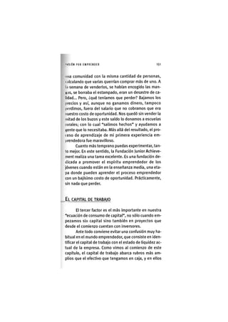 I'ASIÓN POR EMPRENDER 1 5 1
una comunidad con la misma cantidad de personas,
( .ilculando que varias querrían comprar más de uno. A
l.i semana de venderlos, se habían encogido las man-
Kiis, se borraba el estampado, eran un desastre de ca-
lidad... Pero, ¿qué teníamos que perder? Bajamos los
precios y así, aunque no ganamos dinero, tampoco
perdimos, fuera del salario que no cobramos que era
nuestro costo de oportunidad. Nos quedó sin vender la
mitad de los buzos y este saldo lo donamos a escuelas
lurales; con lo cual "salimos hechos" y ayudamos a
«ente que lo necesitaba. Más allá del resultado, el pro-
( eso de aprendizaje de mi primera experiencia em-
prendedora fue maravilloso.
Cuanto más temprano puedas experimentar, tan-
to mejor. En este sentido, la Fundación Junior Achieve-
ment realiza una tarea excelente. Es una fundación de-
dicada a promover el espíritu emprendedor de los
jóvenes cuando están en la enseñanza media, una eta-
pa donde pueden aprender el proceso emprendedor
con un bajíslmo costo de oportunidad. Prácticamente,
sin nada que perder.
EL CAPITAL DE TRABAJO
El tercer factor es el más Importante en nuestra
"ecuación de consumo de capital", no sólo cuando em-
pezamos sin capital sino también en proyectos que
desde el comienzo cuentan con inversores.
Ante todo conviene evitar una confusión muy ha-
bitual en el mundo emprendedor, que consiste en iden-
tificar el capital de trabajo con el estado de liquidez ac-
tual de la empresa. Como vimos al comienzo de este
capítulo, el capital de trabajo abarca rubros más am-
plios que el efectivo que tengamos en caja, y en ellos
 