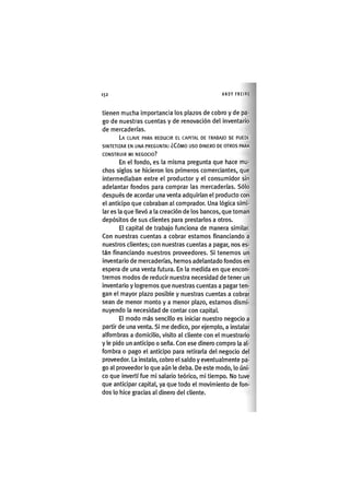 Z | 1 5 2 ANDY FREIRE
tienen muclia importancia los plazos de cobro y de pa-
go de nuestras cuentas y de renovación del inventario
de mercaderías.
LA CLAVE PARA REDUCIR EL CAPITAL DE TRABAJO SE PUEDE
SINTETIZAR EN UNA PREGUNTA: ¿CÓMO USO DINERO DE OTROS PARA
CONSTRUIR MI NEGOCIO?
En el fondo, es la misma pregunta que hace mu-
chos siglos se hicieron los primeros comerciantes, que
intermediaban entre el productor y el consumidor sin
adelantar fondos para comprar las mercaderías. Sólo
después de acordar una venta adquirían el producto con
el anticipo que cobraban al comprador. Una lógica simi-
lar es la que llevó a la creación de los bancos, que toman
depósitos de sus clientes para prestarlos a otros.
El capital de trabajo funciona de manera similar.
Con nuestras cuentas a cobrar estamos financiando a
nuestros clientes; con nuestras cuentas a pagar, nos es-
tán financiando nuestros proveedores. Si tenemos un
inventario de mercaderías, hemos adelantado fondos en
espera de una venta futura. En la medida en que encon-
tremos modos de reducir nuestra necesidad de tener un
inventario y logremos que nuestras cuentas a pagar ten-
gan el mayor plazo posible y nuestras cuentas a cobrar
sean de menor monto y a menor plazo, estamos dismi-
nuyendo la necesidad de contar con capital.
El modo más sencillo es iniciar nuestro negocio a
partir de una venta. Si me dedico, por ejemplo, a instalar
alfombras a domicilio, visito al cliente con el muestrario
y le pido un anticipo o seña. Con ese dinero compro la al-
fombra o pago el anticipo para retirarla del negocio del
proveedor. La instalo, cobro el saldo y eventualmente pa-
go al proveedor lo que aún le deba. De este modo, lo úni-
co que invertí fue mi salario teórico, mi tiempo. No tuve
que anticipar capital, ya que todo el movimiento de fon-
dos lo hice gracias al dinero del cliente.
 