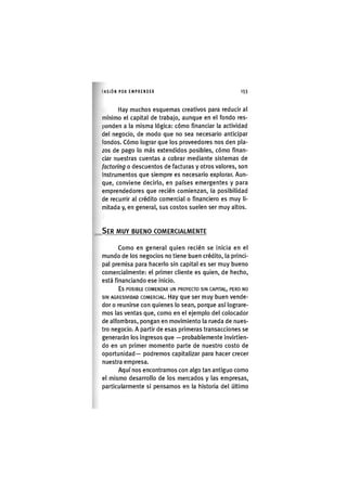 I'ASIÓNPOR E M P R E N D E R 1 5 3
Hay muchos esquemas creativos para reducir al
mínimo el capital de trabajo, aunque en el fondo res-
ponden a la misma lógica: cómo financiar la actividad
del negocio, de modo que no sea necesario anticipar
londos. Cómo lograr que los proveedores nos den pla-
zos de pago lo más extendidos posibles, cómo finan-
ciar nuestras cuentas a cobrar mediante sistemas de
factoring o descuentos de facturas y otros valores, son
Instrumentos que siempre es necesario explorar. Aun-
que, conviene decirlo, en países emergentes y para
emprendedores que recién comienzan, la posibilidad
de recurrir al crédito comercial o financiero es muy li-
mitada y, en general, sus costos suelen ser muy altos.
SER MUY BUENO COMERCIALMENTE
Como en general quien recién se inicia en el
mundo de los negocios no tiene buen crédito, la princi-
pal premisa para hacerlo sin capital es ser muy bueno
comercialmente: el primer cliente es quien, de hecho,
está financiando ese inicio.
Es POSIBLE COMENZAR UN PROYECTO SIN CAPITAL, PERO NO
SIN AGRESIVIDAD COMERCIAL. Hay que ser muy buen vende-
dor o reunirse con quienes lo sean, porque así lograre-
mos las ventas que, como en el ejemplo del colocador
de alfombras, pongan en movimiento la rueda de nues-
tro negocio. A partir de esas primeras transacciones se
generarán los Ingresos que —probablemente Invlrtlen-
do en un primer momento parte de nuestro costo de
oportunidad— podremos capitalizar para hacer crecer
nuestra empresa.
Aquí nos encontramos con algo tan antiguo como
el mismo desarrollo de los mercados y las empresas,
particularmente si pensamos en la historia del último
 
