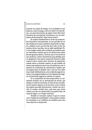 I'ASIÓNPOR EMPRENDER 1 5 7
ecuación de capital de trabajo. En la actividad en que
estamos, ¿cómo se paga y cómo se cobra? ¿En qué pla-
zos, con qué Instrumentos de pago? ¿Hace falta tener
Inventario de mercaderías? ¿Contamos o no con alter-
nativas de financiación? ¿Qué costos tienen?
Un aspecto fundamental es armar las proyeccio-
nes financieras mensualmente, no por períodos de un
año. Puede ocurrir que si medimos anualmente un nego-
cio, viéndolo como una foto fija para todo el año, las
cuentas cierren muy bien, con un saldo equilibrado. Pe-
ro esa imagen puede estar ocultando una película que,
en movimiento, muestre que en los últimos seis meses
del año ganamos dinero, mientras que en los primeros
seis perdemos. ¿Cómo solventamos esas pérdidas para
no ahogarnos? Una buena proyección financiera debe
mostrar cuál es nuestro peor momento de exposición,
cuándo vamos a necesitar capital y en qué medida, de
manera que podamos prever esas circunstancias y ver si
estamos en condiciones de solucionarlas. Sugiero que
las proyecciones se detallen mes a mes por una razón
muy simple: habitualmente, es la unidad de pago de sa-
larios, y una pregunta básica es si los Ingresos del nego-
cio me permitirán pagarle los salarios a mi gente.
En la preparación de esas proyecciones es con-
veniente empezar por un presupuesto de ventas, que
indique el volumen estimado, el costo de las mercade-
rías (si nuestro negocio es de servicios, será el salario
de la gente asociada directamente a vender ese servi-
cio), el margen variable (por cada peso que vendo
cuánto es lo que me queda neto) y los gastos fijos, de
modo de llegar a un margen neto final.
También es necesario realizar lo que se conoce
como "análisis de sensibilidad": cómo pueden cambiar
los resultados si se modifican las variables que tomo
como base de mi proyección.
 