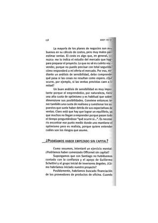 158 ANDY FREIKI
La mayoría de los planes de negocios son muy
buenos en su cálculo de costos, pero muy malos par.i
estimar ventas. El costo es algo que, en general, co
nozco: me lo indica el estudio del mercado que hago
para preparar el proyecto. Lo que no sé es cuánto voy <i
vender, porque no puedo precisar con total seguridad
cómo responderá a mi oferta el mercado. Por eso, me-
diante un análisis de sensibilidad, debo comprender
qué pasa si las cosas no resultan como espero. ¿Quí'
ocurre, por ejemplo, si las ventas previstas caen a la
mitad?
Un buen análisis de sensibilidad es muy impor-
tante porque el emprendedor, por naturaleza, tiene
una alta cuota de optimismo y es habitual que sobre-
dimensione sus posibilidades. Conviene entonces te-
ner también una cuota de realismo y cuestionar los su-
puestos que suele haber detrás de sus expectativas de
ventas. Claro está que hay que lograr un equilibrio, ya
que muchos no llegan a emprender porque pasan todo
el tiempo preguntándose "qué ocurre si...". Es necesa-
rio encontrar ese punto medio donde uno mantiene el
optimismo pero es realista, porque quiere entender
cuáles son los riesgos que asume.
¿PODRÍAMOS HABER EMPEZADO SIN CAPITAL?
Como resumen, intentaré un ejercicio mental:
¿Podríamos haber comenzado Officenet sin capital?
Supongamos que con Santiago no hubiésemos
contado con la confianza y el apoyo de Guillermo
Schettini y el grupo inicial de inversores ángeles. ¿Có-
mo habríamos iniciado nuestro proyecto?
Posiblemente, habríamos buscado financiación
de los proveedores de productos de oficina. Cuando
 