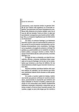 I'ASIÓN POR EMPRENDER 1 5 9
( omenzamos, esas empresas tenían un genuino inte-
rés de que iiubiera más jugadores en el mercado ar-
Kentlno, que generaran una mayor transparencia y ven-
ilieran más productos de primera calidad, como era el
caso de 3M, por ejemplo. Como ya vimos, es algo que
parcialmente conseguimos para nuestro primer catálo-
go. Pero, ¿y si tampoco lográbamos que los fabricantes
nos financiaran?
Sin duda, al comienzo Santiago y yo habríamos
invertido nuestro costo de oportunidad de manera to-
tal o parcial. En vez de empezar como gerentes, nos ha-
bríamos desempeñado como empleados: Santiago,
con un ayudante, encargado de preparar y entregar los
pedidos; yo, quizá también con un asistente en ventas,
habría salido a conseguir clientes y cobrar. Todo el
equipo inicial habría sido de cuatro personas. Incluidos
Santiago y yo.
En lugar de tener un depósito con stock de mer-
caderías, oficinas y sistemas, podríamos haber empe-
zado en la casa de Santiago o en la mía, con la compu-
tadora que teníamos y una línea de teléfono. De ese
modo habríamos evitado la gran inversión inicial en ac-
tivos fijos.
Nuestras pérdidas operativas habrían sido nues-
tros salarios no cobrados; con los ahorros que tenía-
mos, podríamos haberlo hecho durante un año aproxi-
madamente.
En cuanto a nuestro capital de trabajo, habría-
mos tenido que generar confianza en nuestros provee-
dores, aprovechando la reputación que teníamos por
haber trabajado en Procter & Gamble y habernos gra-
duado en una universidad como UdeSA. Posiblemente
habríamos empezado comprando a mayoristas que ya
tenían el stock, a fin de no tener Inventarlo propio. Con
cuentas a pagar un poco más largas que las cuentas a
 