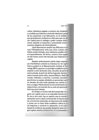 Z|160 ANDY FREIRE
cobrar, habríamos pagado a nuestros dos empleados,
y a medida que fuésemos creciendo habríamos pasado
de los mayoristas a los fabricantes, en la medida en
que generásemos confianza en ellos para que nos dio-
sen capital para el catálogo y poder comprar direct.i
mente, dejando al mayorista y aumentando entonces
nuestros márgenes de intermediación.
¿Qué dimensiones tendría hoy Officenet en esto
caso? Probablemente sería muy chica: nuestro vuelo
habría estado limitado, pero habríamos podido inici.ii
el emprendimiento. De hecho, conozco otros jugado-
res del mismo sector del mercado que empezaron sin
capital.
Axialent perfectamente podría haber empezado
así. Fred Kofman comenzó su empresa LCC sin capital.
Fred se graduó en el Massachusetts Institute of Tech
nology (MIT) y gracias a su prestigio académico pronto
empezó a tener demanda como consultor de parte dol
sector privado. A partir de ahí fue logrando clientes oii
todo el mundo (entre ellos. General Motors, Shell, MI
crosoft, Citibank) y comenzó a contratar consultores
para formar su equipo, dándoles un porcentaje cuando
se cobraba. De este modo ajustaba sus cuentas a co
brary a pagar. Prácticamente no tuvo inversiones en l.i
etapa inicial, y la inversión de su costo de oportunidad
duró muy poco tiempo.
En verdad, es mucho más fácil emprender un no
godo con capital, pero no es imposible hacerlo sin ól.
En uno y otro caso, hay un aspecto que es central: l.i
reputación que te vayas construyendo. En buena medí
da, a la hora de emprender, la importancia de estudi.n
y contar con un buen título académico radica en que
así empiezas a construir tu reputación, en la cual se
basará la confianza que puedas despertar para conse
guir capital, clientes y financinclón do tus proveedores.
 