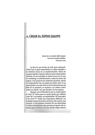 Q. C R E A R EL S Ú P E R E Q U I P O
Detrás de un hombre hábil siempre
hay otros hombres hábiles.
PROVERBIO CHINO
La idea de que detrás de todo gran emprendi-
miento hay un gran emprendedor se aplica también a
los distintas tareas de su implementación. Detrás de
una gran logística siempre habrá un gran emprendedor
i'nfocado en esa actividad; lo mismo ocurre en el caso
del marketing, la administración y todas las áreas del
negocio. Si el proyecto fue realmente excelente, detrás
(lol emprendedor hay un equipo de primer nivel. Si un
emprendedor cree que él fue el único determinante del
<^xito de su proyecto, se equivoca. Los héroes indivi-
duales no existen. Los que triunfan son los equipos.
Siempre tuve la filosofía de que un emprendedor
lie nivel "A" desea para su equipo gente que califique
(omo "A+"; en cambio, un emprendedor "B" busca gen-
io de nivel "C". Desde que empezamos Officenet, con
Santiago siempre buscamos personas más capaces que
nosotros. ¡Y encontramos muchas! No nos importaban
In odad y el curriculum, sino que fuese la gente más ta-
lentosa que pii(lk".«'m(is h.dlar. Donde había talento.
 