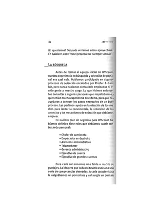 62 ANDY FREIKI
¡lo queríamos! Después veríamos cómo aprovecharlo.
En Axialent, con Fred el proceso fue siempre similar.
LA BÚSQUEDA
Antes de formar el equipo inicial de Officenet,
nuestra experiencia en búsqueda y selección de perso
nal era casi nula. Habíamos participado en alguno;,
procesos de selección encarados por Procter & Gam
ble, pero nunca habíamos contratado empleados ni te-
nido gente a nuestro cargo. Lo que hicimos entonces
fue consultar a algunas personas que respetábamos y
que tenían mucha experiencia en el tema, para que nos
ayudaran a conocer los pasos necesarios de un buen
proceso. Les pedimos ayuda en la elección de los me-
dios para lanzar la convocatoria, la redacción de los
anuncios y los mecanismos de selección que debíamos
emplear.
En nuestro plan de negocios para Officenet ha-
bíamos definido siete roles que debíamos cubrir con-
tratando personal:
• Chofer de camioneta
• Empacador en depósito
• Asistente administrativo
• Telemarketer
• Gerente administrat¡vo
• Ejecutivo de cuenta
• Ejecut¡vo de grandes cuentas
Para cada rol armamos una tabla o matriz de
puntajes. La idea era que cada rol tuviera asociada una
serie de competencias deseadas. A cada característica
le asignábamos un porcentaje y así surgía un puntaje
 
