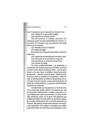 I'ASIÓNPOR EMPRENDER 1 6 3
lotal. Por ejemplo, para empacador, el esquema era:
3 0 % calidad de la educación recibida
3 0 % experiencia laboral anterior
2 0 % permanencia en trabajos anteriores (no
(jueríamos gente con alta probabilidad de rotación, si-
no invertir en formarla y que permaneciera por largo
tiempo en la empresa)
1 5 % vivienda cercana al depósito
5 % manejo de inglés.
En cambio, para el ejecutivo de grandes cuentas la
matriz era:
30% calidad de presentación del curriculum vltae
3 0 % educación en temas afines a negocios
2 0 % experiencia en empresas de servicios
2 0 % manejo de inglés.
Con estos perfiles definidos, y ya asegurado el
compromiso de nuestros inversores iniciales, pusimos
un aviso en dos diarios de Buenos Aires —uno de gran
tirada y otro que tiene un público mayoritarlamente
profesional—. Nuestro anuncio decía: "Multinacional
de primer nivel se instalará en la Argentina y seleccio-
nará: a) telemarketers, b) choferes propietarios de ca-
mionetas {vans de reparto), c) personal de depósito, d)
asistentes administrativos, e) gerente administrativo,
f) gerente de sistemas".
Considerando que buscábamos un total de vein-
ticinco personas, quizás alguien se pregunte por qué
no recurrimos directamente a amigos, conocidos y re-
comendados para cubrir esas vacantes. La razón es sen-
cilla: queríamos contar con la gente más talentosa que
pudiésemos hallar en el mercado y no queríamos prejuz-
gar a nadie positivamente por su contacto personal con
nosotros. Nos parecía fundamental respetar este proce-
so de búsqueda. A los amigos y conocidos que podían
estar interesados les ofrecimos que participaran como
 