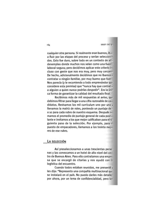 64 ANDY FREIKI
cualquier Otra persona. Si realmente eran buenos, ib.ni
a fluir por las etapas del proceso y serían seleccion.i
dos. Esto fue duro, sobre todo en un contexto de alici
desempleo donde muchos nos veían como una fuenlc
laboral segura; pero decidimos aplicar este criterio iii
eluso con gente que nos era muy, pero muy cercan.i.
De hecho, adicionalmente decidimos que no íbamos éi
contratar a ningún familiar, por muy bueno que fuer.i
Nos parecía (y le recomiendo a todo emprendedor que
considere esta premisa) que "nunca hay que contratni
a alguien a quien nunca podrías despedir". Era la úni-
ca forma de garantizar la calidad del resultado final.
Recibimos más de mil respuestas al aviso, que
debimos filtrar para llegar a una cifra razonable de can
didatos. Revisamos los mil curriculum uno por uno y
llenamos la matriz de roles, poniendo un puntaje de i
a 10 para cada rubro de nuestro esquema. Después ai
mamos el promedio de puntaje general de cada postu
lante e invitamos a los que mejor calificaban para el si-
guiente paso de la selección. Por ejemplo, para el
puesto de empacadores, llamamos a los treinta mejo
res de ese rubro.
LA SELECCIÓN
Así preseleccionamos a unas trescientas perso-
nas y las convocamos a un hotel de alto nivel del cen
tro de Buenos Aires. Para ello contratamos una empre
sa que se encargó de citarlas y nos ayudó con l.i
logística del encuentro.
Cuando todos estaban reunidos, me presenté y
les dije: "Represento una compañía multinacional qui'
se instalará en el país. No puedo darles más detalle-,
por ahora, por un tema de confidencialidad, pero los
 