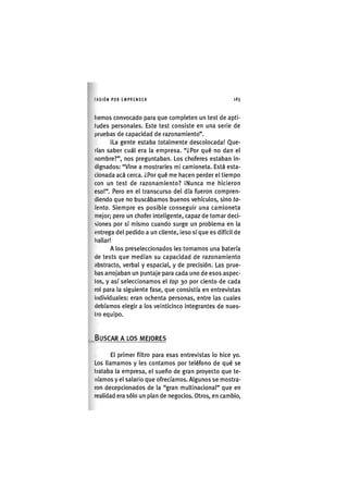 I'ASIÓNPOR EMPRENDER 1 6 5
hemos convocado para que completen un test de apti-
tudes personales. Este test consiste en una serie de
pruebas de capacidad de razonamiento".
ILa gente estaba totalmente descolocada! Que-
rían saber cuál era la empresa. "¿Por qué no dan el
nombre?", nos preguntaban. Los choferes estaban In-
dignados: "Vine a mostrarles mi camioneta. Está esta-
cionada acá cerca. ¿Por qué me hacen perder el tiempo
con un test de razonamiento? ¡Nunca me hicieron
eso!". Pero en el transcurso del día fueron compren-
diendo que no buscábamos buenos vehículos, sino ta-
lento. Siempre es posible conseguir una camioneta
mejor; pero un chofer inteligente, capaz de tomar deci-
siones por sí mismo cuando surge un problema en la
entrega del pedido a un cliente, ¡eso sí que es difícil de
hallar!
A los preselecclonados les tomamos una batería
de tests que medían su capacidad de razonamiento
abstracto, verbal y espacial, y de precisión. Las prue-
bas arrojaban un puntaje para cada uno de esos aspec-
tos, y así seleccionamos el top 30 por ciento de cada
rol para la siguiente fase, que consistía en entrevistas
Individuales: eran ochenta personas, entre las cuales
debíamos elegir a los veinticinco integrantes de nues-
tro equipo.
BUSCAR A LOS MEJORES
El primer filtro para esas entrevistas lo hice yo.
Los llamamos y les contamos por teléfono de qué se
trataba la empresa, el sueño de gran proyecto que te-
níamos y el salario que ofrecíamos. Algunos se mostra-
ron decepcionados de la "gran multinacional" que en
realidad era sólo un plan de negocios. Otros, en cambio.
 