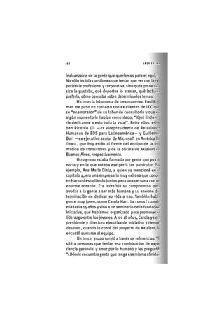 l68 ANDY FRI IIK
inalcanzable de la gente que queríamos para el equipo
No sólo incluía cuestiones que tenían que ver con la ex
periencia profesional y corporativa, sino qué tipo de nm
sica le gustaba, qué deportes lo atraían, qué lectui.i%
prefería, cómo pensaba sobre determinados temas.
Hicimos la búsqueda de tres maneras. Fred Kol
man me puso en contacto con ex clientes de LCC qin'
se "enamoraron" de su labor de consultoría y que en
algún momento le habían comentado: "¡Qué lindo si-
ria dedicarme a esto toda la vida!". Entre ellos, esl.i
ban Ricardo Gil —ex vicepresidente de Relacione-.
Humanas de EDS para Latinoamérica— y Guillermo
Bort —ex ejecutivo senior de Microsoft en América l.i
tina—, que hoy están al frente del equipo de la foi
mación de consultores y de la oficina de Axialent en
Buenos Aires, respectivamente.
Otro grupo estaba formado por gente que yo co
nocía y en la que notaba ese perfil tan particular. Poi
ejemplo, Ana María Diniz, a quien ya mencioné en el
capítulo 4, era una empresaria muy exitosa que conoc l
en Harvard estudiando juntos y era una persona con un
enorme corazón. Era increíble su compromiso par.i
ayudar a la gente a ser más humana y su enorme de-
terminación de dedicar su vida a eso. También habí.i
gente muy joven, como Carola Hart. La conocí cuando
ella tenía 14 años y vino a un seminario de la fundación
Iniciativa, que habíamos organizado para promover el
liderazgo entre los jóvenes. A los 18 años, Carola ya er.i
presidente y directora ejecutiva de Iniciativa y tiempo
después, cuando le conté del proyecto de Axialent, le
encantó sumarse al equipo.
Un tercer grupo surgió a través de referencias. Vi-
sité a personas que tenían esa combinación de expe-
riencia gerencial y amor por lo humano y les preguntó:
"¿Dónde encuentro gente que tenga esa misma afinidad
 